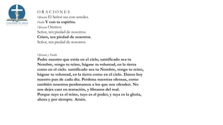 O R A C I O N E S
Oficiante El Señor sea con ustedes.
Pueblo Y con tu espíritu.
Oficiante Oremos.
Señor, ten piedad de nosotros.
Cristo, ten piedad de nosotros.
Señor, ten piedad de nosotros.
Oficiante y Pueblo
Padre nuestro que estás en el cielo, santificado sea tu
Nombre, venga tu reino, hágase tu voluntad, en la tierra
como en el cielo. santificado sea tu Nombre, venga tu reino,
hágase tu voluntad, en la tierra como en el cielo. Danos hoy
nuestro pan de cada día. Perdona nuestras ofensas, como
también nosotros perdonamos a los que nos ofenden. No
nos dejes caer en tentación, y líbranos del mal.
Porque tuyo es el reino, tuyo es el poder, y tuya es la gloria,
ahora y por siempre. Amén.
 