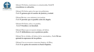 Oficiante Oh Señor, muéstranos tu misericordia; Pueblo Y
concédenos tu salvación.
Oficiante Oh Señor, guía a los que nos gobiernan;
Pueblo Y guíanos por el camino de justicia y verdad.
Oficiante Reviste a tus ministros con justicia;
Pueblo Y permite que tu pueblo cante de alegría.
Oficiante Oh Señor, salva a tu pueblo;
Pueblo Y bendice a tu heredad.
Oficiante Danos paz en nuestro tiempo, oh Señor;
Pueblo Y defiéndenos con tu poderoso poder.
Oficiante No te olvides, oh Señor, de los necesitados; .Pueblo Ni sea
quitada la esperanza de los pobres.
Oficiante Crea en nosotros corazones limpios, oh Dios;
Pueblo Y no quites de nosotros tu Santo Espíritu.
 