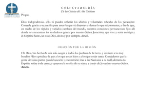 C O L E C T A D E L D Í A
De las Colectas del Año Cristiano
Propio
Dios todopoderoso, sólo tú puedes ordenar los afectos y voluntades rebeldes de los pecadores:
Concede gracia a tu pueblo para amar lo que tú dispones y desear lo que tú prometes; a fin de que,
en medio de los rápidos y variados cambios del mundo, nuestros corazones permanezcan fijos allí
donde se encuentran los verdaderos goces; por nuestro Señor Jesucristo, que vive y reina contigo y
el Espíritu Santo, un solo Dios, ahora y por siempre. Amén.
O R A C I Ó N P O R L A M I S I Ó N
Oh Dios, has hecho de una sola sangre a todos los pueblos de la tierra, y enviaste a tu muy
bendito Hijo a predicar la paz a los que están lejos y a los que están cerca: Concédenos que la
gente de todas partes pueda buscarte y encontrarte; trae a las Naciones a tu redil; derrama tu
Espíritu sobre toda carne; y apresura la venida de tu reino; a través de Jesucristo nuestro Señor.
Amén.
 