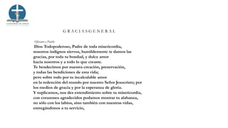 G R A C I A S G E N E R A L
Oficiante y Pueblo
Dios Todopoderoso, Padre de toda misericordia,
nosotros indignos siervos, humildemente te damos las
gracias, por toda tu bondad, y dulce amor
hacia nosotros y a todo lo que creaste.
Te bendecimos por nuestra creación, preservación,
y todas las bendiciones de esta vida;
pero sobre todo por tu incalculable amor
en la redención del mundo por nuestro Señor Jesucristo; por
los medios de gracia y por la esperanza de gloria.
Y suplicamos, nos des entendimiento sobre tu misericordia,
con corazones agradecidos podamos mostrar tu alabanza,
no sólo con los labios, sino también con nuestras vidas,
entregándonos a tu servicio,
 