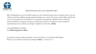 ORACIÓN DE SAN JUAN CRISÓSTOMO
Dios Todopoderoso, nos has dado la gracia en este momento para tener un mismo sentir, a fin de
ofrecerte nuestras súplicas; porque has prometido, que a través de tu muy amado Hijo cuando dos
o tres estén reunidos en su Nombre, les otorgarías sus peticiones: Realiza ahora, oh Señor,
nuestros anhelos y peticiones lo que sea mejor para nosotros; otórganos en este mundo el
conocimiento de tu verdad y en el siglo venidero la vida eterna. Amén.
Oficiante Bendigamos al Señor.
Pueblo Demos gracias a Dios.
La gracia de nuestro Señor Jesucristo, el amor de Dios y la comunión del Espíritu
Santo, sea con todos nosotros por siempre. Amén. 2 CORINTIOS 13:14
 