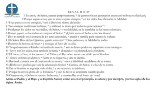 EL S A L M O 89
1 Tu amor, oh Señor, cantaré perpetuamente; * de generación en generación anunciará mi boca tu fidelidad;
2 Porque seguro estoy que tu amor es para siempre; * en los cielos has afirmado tu fidelidad.
3 “Hice pacto con mi escogido; *juré a David mi siervo, diciendo:
4 ‘Para siempre confirmaré tu linaje, * y edificaré tu trono por todas las generaciones’ ”.
5 Proclaman los cielos tus maravillas, oh Señor, * y tu fidelidad, en la asamblea de los seres celestiales;
6 Porque ¿quién en los cielos se compara al Señor? * ¿Quién como el Señor entre los dioses?
7 Dios es temido en el consejo de los seres celestiales, * grande y terrible para cuantos le rodean.
8 Oh Señor Dios de los Ejércitos, ¿quién como tú? * Dios poderoso, tu fidelidad te rodea.
9 Dominas la braveza del mar, * y sosiegas el furor de las olas.
10 Tú quebrantaste a Rahab con herida de muerte; * con tu brazo poderoso esparciste a tus enemigos.
11 Tuyos son los cielos, tuya también la tierra; * el mundo y su plenitud, tú lo fundaste.
12 El norte y el sur, tú los creaste; * el Tabor y el Hermón cantan con júbilo en tu Nombre.
13 Tienes un brazo poderoso; * fuerte es tu izquierda y alta tu diestra.
14 Rectitud y justicia son el cimiento de tu trono; * amor y fidelidad van delante de tu rostro.
15 ¡Dichoso el pueblo que sabe la aclamación festiva! * Camina, oh Señor, a la luz de tu rostro.
16 En tu Nombre se regocija todo el día, * y en tu justicia es jubiloso;
17 Porque tú eres la gloria de su fortaleza, * y con tu favor se acrecienta nuestro poder.
18 Ciertamente, el Señor es nuestro Soberano, * y nuestro Rey es el Santo de Israel.
Gloria al Padre, y al Hijo, y al Espíritu Santo; como era en el principio, es ahora y por siempre, por los siglos de los
siglos. Amén.
 
