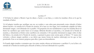 L E C T U R A S
Lectura de Eclesiástico 21
Levítico 17
17 El Señor le ordenó a Moisés 2 que les dijera a Aarón y a sus hijos, y a todos los israelitas: «Esto es lo que ha
mandado el Señor:
3-4 »Cualquier israelita que sacrifique una res, un cordero o una cabra para presentarlo como ofrenda al Señor
deberá hacerlo a la entrada de la Tienda de reunión. Si lo hace en otro lugar, será considerado culpable de haber
derramado sangre y será eliminado de su pueblo. 5 El propósito de este mandamiento es que los israelitas lleven al
Señor los sacrificios que suelen hacer en el campo. Deberán llevarlos al sacerdote, a la entrada de la Tienda de
reunión, y ofrecérselos al Señor como sacrificios de comunión. 6 El sacerdote derramará la sangre sobre el altar
del Señor, a la entrada de la Tienda de reunión, y quemará la grasa como aroma grato al Señor. 7 Y nunca más
volverán a ofrecer ningún sacrificio a sus ídolos que tienen forma de machos cabríos,[a] con los que se han
prostituido. Este es un estatuto perpetuo para ellos y para sus descendientes.
8 »Cuando algún israelita o extranjero que viva entre ustedes ofrezca un holocausto o sacrificio 9 y no lo lleve a la
entrada de la Tienda de reunión para ofrecerlo al Señor, el tal será eliminado de su pueblo.
 