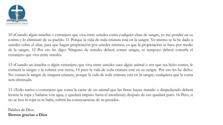 10 »Cuando algún israelita o extranjero que viva entre ustedes coma cualquier clase de sangre, yo me pondré en su
contra y lo eliminaré de su pueblo. 11 Porque la vida de toda criatura está en la sangre. Yo mismo se la he dado a
ustedes sobre el altar, para que hagan propiciación por ustedes mismos, ya que la propiciación se hace por medio
de la sangre. 12 Por eso les digo: Ninguno de ustedes deberá comer sangre, ni tampoco deberá comerla el
extranjero que viva entre ustedes.
13 »Cuando un israelita o algún extranjero que viva entre ustedes cace algún animal o ave que sea lícito comer, le
extraerá la sangre y la cubrirá con tierra, 14 pues la vida de toda criatura está en su sangre. Por eso les he dicho:
No coman la sangre de ninguna criatura, porque la vida de toda criatura está en la sangre; cualquiera que la coma
será eliminado.
15 »Todo nativo o extranjero que coma la carne de un animal que las fieras hayan matado o despedazado deberá
lavarse la ropa y bañarse con agua, y quedará impuro hasta el anochecer; después de eso quedará puro. 16 Pero, si
no se lava la ropa ni se baña, sufrirá las consecuencias de su pecado».
Palabra de Dios
Demos gracias a Dios
 