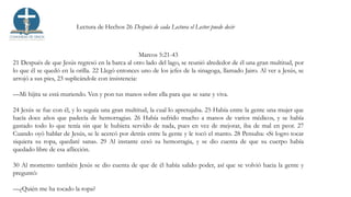 Lectura de Hechos 26 Después de cada Lectura el Lector puede decir
Marcos 5:21-43
21 Después de que Jesús regresó en la barca al otro lado del lago, se reunió alrededor de él una gran multitud, por
lo que él se quedó en la orilla. 22 Llegó entonces uno de los jefes de la sinagoga, llamado Jairo. Al ver a Jesús, se
arrojó a sus pies, 23 suplicándole con insistencia:
—Mi hijita se está muriendo. Ven y pon tus manos sobre ella para que se sane y viva.
24 Jesús se fue con él, y lo seguía una gran multitud, la cual lo apretujaba. 25 Había entre la gente una mujer que
hacía doce años que padecía de hemorragias. 26 Había sufrido mucho a manos de varios médicos, y se había
gastado todo lo que tenía sin que le hubiera servido de nada, pues en vez de mejorar, iba de mal en peor. 27
Cuando oyó hablar de Jesús, se le acercó por detrás entre la gente y le tocó el manto. 28 Pensaba: «Si logro tocar
siquiera su ropa, quedaré sana». 29 Al instante cesó su hemorragia, y se dio cuenta de que su cuerpo había
quedado libre de esa aflicción.
30 Al momento también Jesús se dio cuenta de que de él había salido poder, así que se volvió hacia la gente y
preguntó:
—¿Quién me ha tocado la ropa?
 
