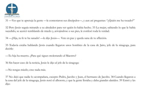 31 —Ves que te apretuja la gente —le contestaron sus discípulos—, y aun así preguntas: “¿Quién me ha tocado?”
32 Pero Jesús seguía mirando a su alrededor para ver quién lo había hecho. 33 La mujer, sabiendo lo que le había
sucedido, se acercó temblando de miedo y, arrojándose a sus pies, le confesó toda la verdad.
34 —¡Hija, tu fe te ha sanado! —le dijo Jesús—. Vete en paz y queda sana de tu aflicción.
35 Todavía estaba hablando Jesús cuando llegaron unos hombres de la casa de Jairo, jefe de la sinagoga, para
decirle:
—Tu hija ha muerto. ¿Para qué sigues molestando al Maestro?
36 Sin hacer caso de la noticia, Jesús le dijo al jefe de la sinagoga:
—No tengas miedo; cree nada más.
37 No dejó que nadie lo acompañara, excepto Pedro, Jacobo y Juan, el hermano de Jacobo. 38 Cuando llegaron a
la casa del jefe de la sinagoga, Jesús notó el alboroto, y que la gente lloraba y daba grandes alaridos. 39 Entró y les
dijo:
 