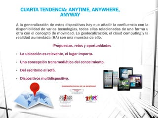 CUARTA TENDENCIA: ANYTIME, ANYWHERE, 
ANYWAY 
A la generalización de estos dispositivos hay que añadir la confluencia con la 
disponibilidad de varias tecnologías, todas ellas relacionadas de una forma u 
otra con el concepto de movilidad. La geolocalización, el cloud computing y la 
realidad aumentada (RA) son una muestra de ello. 
Propuestas, retos y oportunidades 
• La ubicación es relevante, el lugar importa. 
• Una concepción transmediática del conocimiento. 
• Del escritorio al sofá. 
• Dispositivos multidispositivo. 
 