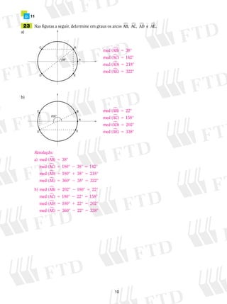 10
	 p.	 11
	23	 Nas figuras a seguir, determine em graus os arcos AB, AC, AD e AE.� � � �
a)	
b)
med (AB) °
med (AC) °
med (AD °
me
�
�
�
5
5
5
38
142
218)
dd (AE) °� 5 322
med (AB) °
med (AC) °
med (AD) 202°
me
�
�
�
5
5
5
22
158
dd (AE) °� 5 338
Resolução:
a) med (AB) °
med (AC) ° °
�
�
5
5 2
38
180 38 55
5 1 5
5
142
180 38 218
°
med (AD ° ° °
med (AE) 360°
�
�
)
22 5
5 2 5
38 322
2 180 22
° °
b) med (AB) 02° ° °
med (AC
�
�)) ° ° °
med (AD ° ° °
med
5 2 5
5 1 5
180 22 158
180 22 202�)
((AE) 360° ° °� 5 2 522 338
 