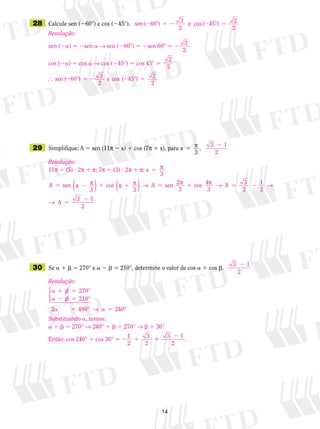 14
	29	 Simplifique: A 5 sen (11p  x) 1 cos (7p 1 x), para x
3
5 p .
	28	 Calcule sen (60°) e cos (45°).
	30	 Se a 1 b 5 270° e a 2 b 5 210°, determine o valor de cos a 1 cos b.
Resolução:
sen (2a) 5 2sen a → sen (260°) 5 2sen 60° 5 2 3
2
cos (2a) 5 cos a → cos (245°) 5 cos 45° 5
2
2
 s ° e ° 2
2
en ( ) cos ( )2 5 2 2 560 3
2
45
Resolução:
11p 5 (5) ? 2p 1 p; 7p 5 (3) ? 2p 1 p; x 5 p
3
A sen
3
cos
3
sen 2
3
cos 4
3
5 2 1 1 5 1p p p p → p p →( ) ( ) A A 55 2
5
2
3
2
1
2
3 1
→
→ A
2
sen ° e cos °( ) ( )2 5 2 2 560 3
2
45 2
2
Resolução:
a 1 b 5
a 2 b 5
a 5 a 5
270
210
2 480 240
°
°
° °



→
Substituindo a, temos:
a 1 b 5 270° → 240° 1 b 5 270° → b 5 30°
Então: cos 240° 1 cos 30° 5 2 1 5
21
2
3
2
3 1
2
.
3 1
2
2
3 1
2
2
 