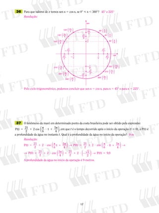17
	36	 Para que valores de x temos sen x 5 cos x, se 0°  x , 360°?
	37	 O fenômeno da maré em determinado ponto da costa brasileira pode ser obtido pela expressão:
P(t) 21
2
2 cos
6
t 5
4
5 1 ? 1p p
( ), em que t é o tempo decorrido após o início da operação (t 5 0), e P(t) é
a profundidade da água no instante t. Qual é a profundidade da água no início da operação?
Resolução:
Pelo ciclo trigonométrico, podemos concluir que sen x 5 cos x, para x 5 45° e para x 5 225°.
45° e 225°
Resolução:
P(t) cos
6
5
4
P(0) cos
6
5 1 ? 1 5 1 ? ?
21
2
2 21
2
2p p → pt( ) 00
21
2
2 21
2
2 2
1
5 1 ? 5 1 ? 2
5
4
P(0) cos 5
4 2
p →
→ p →
( )
( ) ( ) PP(0) 9,05
A profundidade da água no início da operação é 9 metros.
9 m
 