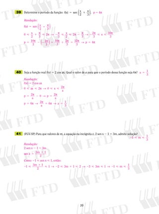 20
	39	 Determine o período da função: f(x) sen x
2 3
5 1 p
( ).
	40	 Seja a função real f(x) 5 2 cos ax. Qual o valor de a para que o período dessa função seja 6p?
	41	 (FGV-SP) Para que valores de m, a equação na incógnita x, 2 sen x  1 5 3m, admite solução?
p  4p
a 1
3
5
Resolução:
f(x) 5 2 cos ax
0 0
0
1
   
5 2 5
5 5 5
ax 2 2
a
2
a
2
a
6 2
a
6
p → p
p → p
p → p p →
x
p p
p a
33
Resolução:
f(x) sen x
2 3
0 x
2 3
2
3
x
2
5 1
 1  2 
p
p p → p
( )
 2 2  
5 2 2 5 1 5
2
3
2
3
x 10
3
10
3
2
3
10
3
2
3
1
p p → p p
p p p pp ( ) 22
3
4p → pp 5
2  1 m 1
3
Resolução:
2 sen x 2 1 5 3m
sen x
3m
5
1 1
2
Como 21  sen x  1, então:
2 
1
 2  1  2   2  1
1
1 2 1 2 3 1 1
3m
2
3m 3m 1
3
→ → → m
 