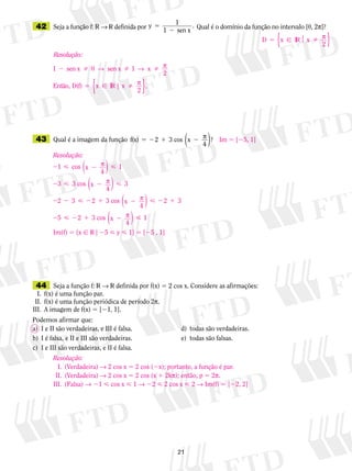 21
	42	 Seja a função f: V → V definida por y
1 sen x
5
2
1 . Qual é o domínio da função no intervalo [0, 2p]?
	43	 Qual é a imagem da função f(x) 3 cos x5 2 1 22 p
4
?( )
	44	 Seja a função f: V → V definida por f(x) 5 2 cos x. Considere as afirmações:
	 I.	 f(x) é uma função par.
	II.	 f(x) é uma função periódica de período 2p.
	III.	 A imagem de f(x) 5 [21, 1].
Podemos afirmar que:
a)	 I e II são verdadeiras, e III é falsa.	 	 	 d)	 todas são verdadeiras.
b)	 I é falsa, e II e III são verdadeiras.	 	 	 e)	 todas são falsas.
c)	 I e III são verdadeiras, e II é falsa.
D x x
2
5  IR p
{ }
Resolução:
1 0 1
2
2   sen x sen x
Então, D(f)
→ → px
55 x IR x | .p
2{ }
Im 5 [25, 1]
Resolução:
2  2 
2  2 
2 2  2 1
1
3
2 2
cos
4
1
3 cos
4
3
3 3 c
x
x
p
p
( )
( )
oos
4
3 cos
4
x
x
2  2 1
2  2 1 2 
p
p
( )
( )
2 3
5 2 1
Im(f) 5 {x  V | 25  y  1} 5 [25 , 1]
Resolução:
	 I.	 (Verdadeira) → 2 cos x 5 2 cos (2x); portanto, a função é par.
	II.	 (Verdadeira) → 2 cos x 5 2 cos (x 1 2kp); então, p 5 2p.
	III.	 (Falsa) → 21  cos x  1 → 22  2 cos x  2 → Im(f) 5 [22, 2]
 