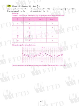 23
	47	 A função f: V → V dada por f(x) 2 cos x
3
é:5
a)	 decrescente para 0  x  3p	 c)	 decrescente para 0  x  6p	 e)	 crescente para 3p p
2
3 x
b)	 crescente para 0  x  3p	 d)	 crescente para 0  x  6p
Resolução:
Fazendo a  tabela com os valores principais da primeira determinação positiva, temos:
x
3
x cos x
3
2 cos x
3
0 0 1 2
p
2
3
2
p 0 0
p 3p 21 22
3
2
p 9
2
p
0 0
2p 6p 1 2
Esboçando o gráfico da função, temos:
Portanto, a resposta certa é a alternativa a, pois a função é decrescente para 0  x  3p.
�6
�4
�2
0
2
4
6
x
y
�5π �4π �3π �2π �π π 2π 3π 4π 5π0
 