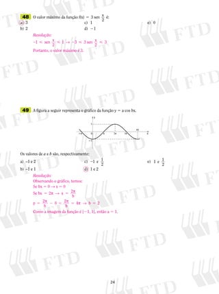 24
	49	 A figura a seguir representa o gráfico da função y 5 a cos bx.
Os valores de a e b são, respectivamente:
a)	 –1 e 2	 c)	 21 1
2
e 	 	 	 e)	 1 1
2
e 	 	
b)	 –1 e 1	 d)	 1 e 2
	48	 O valor máximo da função f(x) 3 sen x
2
é:5
a)	 3	 c)	 1	 	 	 e)	 0
b)	 2	 d)	 21
Resolução:
2   2  1 1 3 3sen x
2
3 sen x
2
→
Portanto, o valor máximo é 3.
Resolução:
Observando o gráfico, temos:
Se bx 5 0 → x 5 0
Se bx 2 2
b
p 2
b
2
b
4
5 5
5 2 5 5 5
p → p
p p p →
x
b0 2
Como a imagem da função é [21, 1], então a 5 1.
 