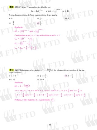 25
	51	 (FGV-SP) Considere a função f(x) 3 cos x2
5 22
4
. Os valores máximo e mínimo de f(x) são,
respectivamente:
a)	 1 e –1	 c)	 2 3
4
e 2 	 	 	 e)	 2 e 5
4
b)	 1 e 0	 d)	 2 e 0
	50	 (ITA-SP) Sejam f e g duas funções definidas por:
f(x) e g(x) , x R
3 sen x
3 sen x2
5 5
2
2
2 1
2
1
1
( ) ( )  I
A soma do valor mínimo de f com o valor mínimo de g é igual a:
a)	 0	 c)	 1
4
	 	 	 e)	 1
b)	2 1
4
	 d)	
1
2
Resolução:
f(x) ; g(x)
3 sen x
3 sen x2
5 5
2
2
2 1
2
1
1
( ) ( )
f será mínimo se sen x 5 21, e g será mínimo se sen2
x 5 1.
f
g
f g
min
min
min min
5 5
5 5
1 5 1
2 2
2
2
1
4
1
2
1
4
1
4
3 1
3 1
( )
( )
11
4
1
2
5
Resolução:
f(x) 3 cos x
4
cos x cos x 3 c
2
2
5 2
2     
2
1 1 0 1 0→ → oos x cos x
cos x
2 2
2
  
 2  2
3 0 3
4
3
4
0 3
4
3
4
2
→ →
→ →  2  2  2 2 3
4
2 3
4
2 2 3
4
5
4
cos cos2 2
x x→
Portanto, o valor máximo é 2, e o valor mínimo é 5
4
.
 