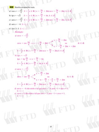 31
	63	 Resolva as equações reais.
a)	 cos x 5 2 2
2
	 	 	
b)	 tg x 5 2 3	 	 	
c)	 sen x 5 2 3
2
d)	 sen x 5 24
e)	 cos x 5 3	
S  {   }
S x IR x5 5 1 5 1 | 3 2k ou x 5
4
2k , k Zp p p p
4
⁄{ }
S x IR x5 5 1 | 2 k , k Zp p
3
⁄{ }
S x IR x5 5 1 5 1 | 4 2k ou x 5
3
2k , k Zp p p p
3
⁄{ }
S  {   }
Resolução:
a) cos x
cos x cos 3
4
3
4
2
5 2
5 5  1
2
2
p → px kk
3
4
2k
3
4
2k 2k
Zp
p p
p p p
x
ou
x
k
S x IR x
5 1
5 2 1 5 1
5
( )
|


⁄
55 1 5 1
5 2
3
4
2k ou x 5
4
2k , k Z
b) tg x
tg x
p p p p  ⁄{ }
3
55 5 1
5 5 1
tg 2
3
2
3
k
2
3
k , k Z
c) s
p → p p
p p
x
S x IR x | ⁄{ }
een x
sen x sen 4
3
4
3
2k
4
3
5 2
5
5 1
5 2 5 2
3
2
p
p p
p p p
x
ou
x
33
5
3
2k
Z
4
3
2k ou x 5
3
2
5 1
5 5 1 5 1
p p
p p p
( )
|
k
S x IR x


⁄
kk , k Zp  ⁄{ }
d)	 sen x 5 24; não existe x tal que sen x 5 24, pois 21  sen x  1.
	 S 5 {   }
e)	 cos x 5 3; não existe x tal que cos x 5 3, pois 21  cos x  1.
	 S 5 {   }
 