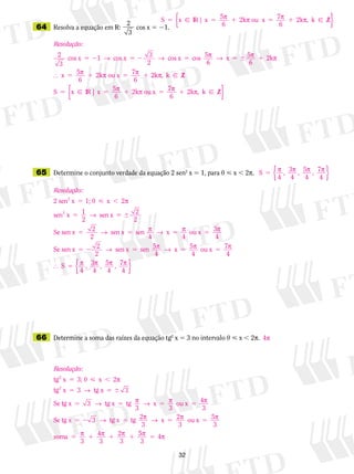 32
	64	 Resolva a equação em V:
2
3
cos x 5 21.
	65	 Determine o conjunto verdade da equação 2 sen2
x 5 1, para 0  x  2p.
	66	 Determine a soma das raízes da equação tg2
x 5 3 no intervalo 0  x  2p.
S x IR x x5 5 1 5 1 | 5 2k ou 7
6
2k , k Zp p p p
6
⁄{ }
Resolução:
2
3
1 3
2
cos x cos x cos x cos 55 2 5 2 5→ → pp → p p
p p p p
6 6
6
x 5 2k
5
6
2k ou x 7 2k , k Z
5  1
5 1 5 1 x
S
 ⁄
55 5 1 5 1x IR x x | 5 2k ou 7
6
2k , k Zp p p p
6
⁄{ }
S , 3
4
, 5 , 7
4
5 p p p p
4 4{ }
Resolução:
2 sen x 1; 0 2
sen x 1
2
sen x
2
2
5  ,
5
x p
→ 55 
5 5 5 5
2
2
Se sen x sen x sen x ou x 3
4
2
2 4 4
→ p → p p
SSe sen x sen x sen 5 x 5 ou x 7
4
5 2 5 5 52
2 4 4
→ p → p p
 SS , 3
4
, 5 , 7
4
5 p p p p
4 4{ }
4p
Resolução:
tg x 3; 0 2
tg x 3 tg x 3
Se
2
2
5  ,
5 5 
x p
→
ttg x tg x tg
3
x ou x 4
3
Se tg x
5 5 5 5
5 2
3
3
3
→ p → p p
→ ttg x tg 2 x 2 ou x 5
3
soma 4
3
2
5 5 5
5 1 1 1
p → p p
p p p
3 3
3 3
55
3
4p p5
 
