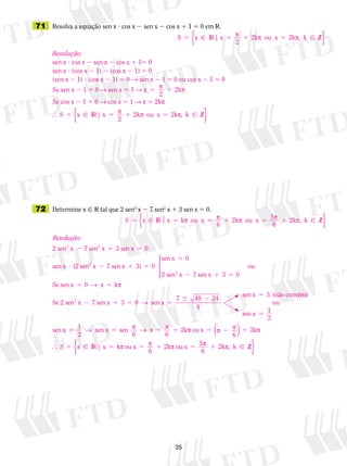 35
	71	 Resolva a equação sen x ? cos x 2 sen x 2 cos x 1 1 5 0 em V.
	72	 Determine x  V tal que 2 sen3
x 2 7 sen2
x 1 3 sen x 5 0.
Resolução:
sen x ? cos x 2 sen x 2 cos x 1 15 0
sen x ? (cos x 2 1) 2 (cos x 2 1) 5 0
(sen x 2 1) ? (cos x 2 1) 5 0 → sen x 2 1 5 0 ou cos x 2 1 5 0
Se sen x 2 1 5 0 → sen x 5 1 → x 2k5 1p p
2
Se cos x 2 1 5 0 → cos x 5 1 → x 5 2kp
 S x x
2
2k ou x 2k , Z5 5 1 5 IR | p p p k ⁄{ }
S x x
2
2k ou x 2k , Z5 5 1 5 IR | p p p k ⁄{ }
S x x k ou x 2k ou x 5 2k , Z5 5 5 1 5 1 IR p p p p p
6 6
k ⁄{ }
Resolução:
2 sen x 7 sen x 3 sen x
sen x
3 2
2 1 5
?
0
((2 sen x 7 sen x 3)
sen x
2 sen x 7 se
2
2
2 1 5
5
2
0
0
nn x 3
Se sen x k
Se 2 sen x 72
1 5
5 5
2
0
0




ou
x→ p
sen x 3 sen x
sen x 3 (não convé
1 5 5
 2
5
0
7 49 24
4
→
mm)
ou
sen x
sen x sen x sen
6
x
6
2k
5
5 5 5 1
1
2
1
2
→ p → p pp	 p p p
p	 p p
ou x
6
2k
k ou x
6
2k
5 2 1
5 5 5 1
( )
 S x IR x | oou x 5
6
2k Z5 1p p, k  ⁄{ }
 