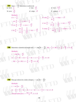 38
	77	 Seja x
6
5 p . Determine os valores de:
a)	 sen x 	 c)	 tg x	 	 	 e)	 sec x
b)	 cos x 	 d)	 cotg x	 	 	 f)	 cossec x
	78	 Determine o domínio da função real: y cotg 2x5 2 p
4( ).
	79	 Para que valores de x existe a função y sec 3x
2
?5 2 p
( )
1
2
3
2
3
3
3
2 3
3
2
Resolução:
a)
sen sen x
b) cos
x 5
5 5
5
p
p 1 →
p
6
6 2
1
2
6
33 cos x
c) tg
sen
cos
tg x
2
3
2
6
6
6
1
2
3
2
→
p
p
p
→
5
5 5 5 33
3
6
1
6
3
6
1
d) cotg
tg
cotg x
e) sec
cos
p
p
→
p
p
5 5
5
66
1
3
2
2 3
3
6
1 1
1
2
5 5
5 5
→
p
p
→
sec x
f) cossec
sen
6
cosssec x 5 2 D(f)
8
k
2
Z5  1x IR x k | ,p p ⁄{ }
sen sen x
b) cos
5 5
5
p 1 →
p
6
6 2
1
2
6
33 cos x
c) tg
sen
cos
tg x
2
3
2
6
6
6
1
2
3
2
→
p
p
p
→
5
5 5 5 33
3
6
1
6
3
6
1
d) cotg
tg
cotg x
e) sec
cos
p
p
→
p
p
5 5
5
66
1
3
2
2 3
3
6
1 1
1
2
5 5
5 5
→
p
p
→
sec x
f) cossec
sen
6
cosssec x 5 2
Resolução:
y 5 2
2   1
cotg 2x
4
2x k 2x k x
p
p p → p p →
( )
4 4
 1
5  1
p p
p p
8
k
2
, Z
D(f)
8
k
2
Z
k
x IR x k

 
⁄
⁄ | ,{ }
Resolução:
y 5 2
2  1  1
sec 3x
2
3x
2 2
k x k
p
p p p → p p →
( )
3 xx k 1

1
p
p
3
(1 k), Z
A função existe para x
(1
 ⁄
kk
3
, Z.
)
k  ⁄
 