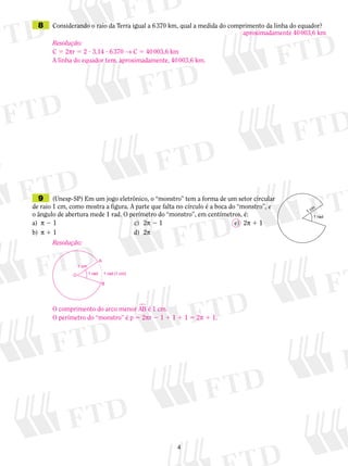 9	 (Unesp-SP) Em um jogo eletrônico, o “monstro” tem a forma de um setor circular
de raio 1 cm, como mostra a figura. A parte que falta no círculo é a boca do “monstro”, e
o ângulo de abertura mede 1 rad. O perímetro do “monstro”, em centímetros, é:
a)	 p 2 1	 c)	 2p 2 1	 	 	 e)	 2p 1 1
b)	 p 1 1	 d)	 2p
	 8	 Considerando o raio da Terra igual a 6 370 km, qual a medida do comprimento da linha do equador?
aproximadamente 40 003,6 km
Resolução:
C 5 2pr 5 2 ? 3,14 ? 6 370 → C 5 40 003,6 km
A linha do equador tem, aproximadamente, 40 003,6 km.
Resolução:
O comprimento do arco menor AB� é 1 cm.
O perímetro do “monstro” é p 5 2pr 2 1 1 1 1 1 5 2p 1 1.
1 cm
O
A
B
1 rad 1 rad (1 cm)
 