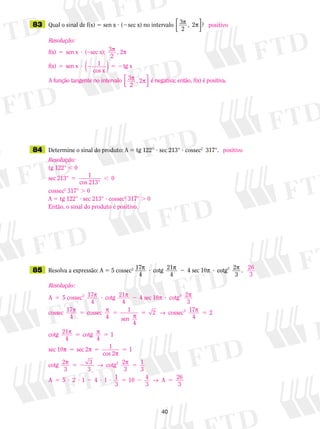 40
	83	 Qual o sinal de f(x) 5 sen x ? (2sec x) no intervalo
3
2
, 2 ?p p



	84	 Determine o sinal do produto: A 5 tg 122° ? sec 213° ? cossec2
  317°.
	85	 Resolva a expressão: A 5 5 cossec2 17
4
cotg 21
4
4 sec 10 cotg 2
3
2p p p p? 2 ? .
positivo
positivo
26
3
Resolução:
f(x) sen x sec x); 3 , 2
f(x)
5 ? 2
5
( p p
2
ssen x 1
cos x
tg x
A função tangente no
? 2 5 2( )
iintervalo 3 , 2 é negativa; então,p p
2




f(x) é positiva.
Resolução:
tg 122° , 0
sec 213° 1
cos 213°
5 , 0
cossec2
317° . 0
A 5 tg 122° ? sec 213° ? cossec2
317° . 0
Então, o sinal do produto é positivo.
Resolução:
A 5 ? 25 cossec 17
4
cotg 21
4
4 sec2 p p 110 cotg 2
3
cossec 17
4
cossec
4 sen
4
2
p p
p p
p
?
5 5 1 55 5
5 5
2 2
1
→ p
p p
cossec 17
4
cotg 21
4
cotg
4
sec 10
2
pp p
p
p → p
5 5 5
5 2 5
sec 2
cos 2
cotg 2
3
cotg 2
3
2
1 1
3
3
1
33
5 2 1 4 1 1
3
10 4
3
26
3
A A5 ? ? 2 ? ? 5 2 5→
 