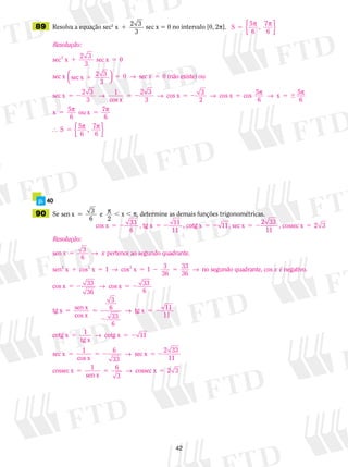 42
	89	 Resolva a equação sec2
x
2 3
3
1 sec x 5 0 no intervalo [0, 2p].
	 p.	 40
	90	 Se sen x 3
6
e
2
5 p , x , p, determine as demais funções trigonométricas.
S
5
6
,
7
6
5
p p
{ }
Resolução:
sec x sec x
sec x sec x
2
1 5
1
2 3
3
0
2 3
3




5 5
5 2
0
2 3
3
1
→
→
sec x 0 (não existe) ou
sec x
ccos x
cos x cos x cos 5 5
6
5 2 5 2 5 5 
2 3
3
3
2 6
→ → p → px
x 55 5
5
5
6
ou x 7
6
5
6
, 7
6
p p
p p S { }
cos x , tg x , cotg x 11, sec x5 2 5 2 5 2 5 233
6
11
11
22 33
11
, cossec x 2 35
Resolução:
xsen x pertence ao segundo qu5 3
6
→ aadrante.
sen x cos x cos x 3
36
2 2 2
1 5 5 2 51 1 33
36
→ → nno segundo quadrante, cos é negativo.
cos
x
x 33
36
cos x 33
6
tg x sen x
cos x
3
6
33
6
5 2 5 2
5 5
2
→
→ ttg x
11
cotg x 1
tg x
cotg x
sec x 1
co
5 2
5 5 2
5
11
11→
ss x
sec x
cossec x 1
sen x
co
5 2 5 2
5 5
6
33
2 33
11
6
3
→
→ sssec x 5 2 3
 