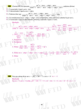 46
	98	 (Unemat-MT) Na expressão
sec x cos x cotg x sen x
cossec x sen x se
2
2
? 2 ?
? 2 cc x cotg x cotg x cos x? 1 ?
, podemos afirmar:
1.	 O numerador é igual a sen x ? tg x.
2.	 O denominador é igual a cos x ? cotg x.
3.	 Podemos dizer que sec x cos x cotg x sen x
cossec x sen x se
2
2
? 2 ?
? 2 cc x cotg x cotg x cos x
tg x.
? 1 ?
5
	
4.	 Se considerarmos sec x ? cotg x 1 cotg x ? cos x isoladamente, então poderemos substituí-la por sen x.
5.	 O numerador é igual ao denominador, portanto a expressão é igual a 1 (um).
	99	 Para que valores de m sen x m 2m 12
5 1 1 e cos x 5 1?
V
V
F
F
F
m  1
Resolução:
sec x cos x cotg x sen x
cossec
2
2
? 2 ?
xx sen x sec x cotg x cotg x cos x
cos x2
? 2 ? 1 ?
5
?1 ccos x cos x
sen x
sen x
sen x
sen x
cos x2
2 ?
? 21 1 ?? 1 ?
5
5
2
cos x
sen x
cos x
sen x
cos x
cos x
cos x1
ccos x
sen x
cos x
cos x
cotg x cos x
sen
2
2
5
2
?
5
1
xx tg x
cotg x cos x
1. (Verdadeira)
2. (Verdade
?
?
iira)
3. (Falsa);
sen x tg x
cotg x cos x
sen2
?
?
5
x
cos x
cos x
sen x
sen x
cos x
tg x
4. (Fa
2
3
3
3
5 5
llsa); sec x cotg x cotg x cos x cotg x 1
co
? 1 ? 5
ss x
cos x
cos x
sen x
1 sen x
cos x
1 s2
1 5 1 5
1
( ) ( ) een x
sen x
5. (Falsa)
2
Resolução:
Se cos x 5 1, sen x 5 0; então, m 2m 12
1 1 5 0 → m2
1 2m 1 1 5 0 → (m 1 1)2
5 0 → m 5 21
 