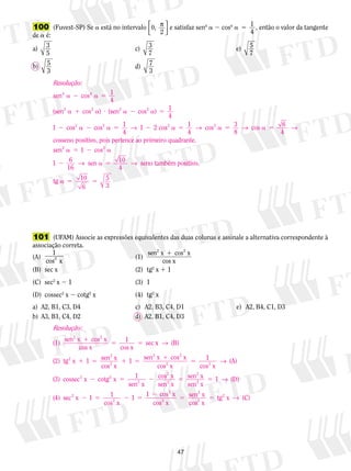 47
	100	 (Fuvest-SP) Se a está no intervalo 0,
2
p



e satisfaz sen4
a  cos4
a 5 1
4
, então o valor da tangente
de a é:
a) c) e)
b) d)
3
5
3
7
5
7
5
3
7
3
	101	 (UFAM) Associe as expressões equivalentes das duas colunas e assinale a alternativa correspondente à
associação correta.
(A)	
1
2
cos x
	 (1)	
sen x cos x
cos x
2 2
1
(B)	 sec x	 (2)	 tg2
x 1 1
(C)	 sec2
x 2 1	 (3)	 1
(D)	 cossec2
x 2 cotg2
x	 (4)	 tg2
x
a)	 A2, B1, C3, D4	 c)	 A2, B3, C4, D1	 	 e)	 A2, B4, C1, D3
b)	 A3, B1, C4, D2	 d)	 A2, B1, C4, D3
Resolução:
sen cos
sen cos )
4 4
2 2
a 2 a 5
a 1 a ?
1
4
( (ssen cos )
cos cos 1
4
2 co
2 2
2 2
a 2 a 5
2 a 2 a 5 2
1
4
1 1→ ss cos cos 6
4
cosseno positiv
2 2
a 5 a 5 a 51
4
3
8
→ → →
oo, pois pertence ao primeiro quadrante.
sen22 2
cos
sen seno também po
a 5 2 a
2 a 5
1
1 6
16
10
4
→ → ssitivo.
tg a 5 510
6
5
3
Resolução:
(1)
sen x cos x
cos x cos x
sec
2 2
1
5 51 xx (B)
(2) tg x 1 sen x
cos x
sen x cos2
2
2
2 2
→
1 5 1 5
1
1
x
cos x cos x
(A)
(3) cossec x cotg x 1
2 2
2 2
5
2 5
1 →
ssen x
cos x
sen x
sen x
sen x
(D)
(4) s
2
2
2
2
2
2 5 5 1 →
eec x 1 1
cos x
1 cos x
cos x
sen x
cos
2
2
2
2
2
2 5 2 5
2
51 22
2
x
tg x (C)5 →
 