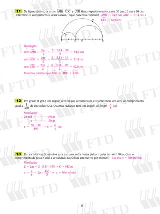 12	 Um grado (1 gr) é um ângulo central que determina na circunferência um arco de comprimento
igual a 1
400
da circunferência. Quantos radianos tem um ângulo de 50 gr?
	13	 Um ciclista leva 5 minutos para dar uma volta numa pista circular de raio 150 m. Qual o
comprimento da pista e qual a velocidade do ciclista em metros por minuto?
	11	 Na figura abaixo, os arcos AMB ADC e CEB� � �,  têm, respectivamente, raios 30 cm, 10 cm e 20 cm.
Determine os comprimentos desses arcos. O que podemos concluir?
942 m e v 5 60p m/min
AMB 94,2 cm; ADC 31,4 cm e
CEB 62,8 cm
� �
�
5 5
5
Resolução:
arco AMB 2 r
2
3,14
94,2 cm� 5 5
? ?
5p 2 30
2
aarco ADC 2 r
2
3,14
31,4 cm
arco CEB
�
�
5 5
? ?
5p 2 10
2
55 5
? ?
52 r
2
3,14
62,8 cm
Podemos concluir q
p 2 20
2
uue AMB ADC CEB� � �5 1 .
p
4
rad
Resolução:
2p rad 400 gr
	 	 x    50 gr
x x5
?
5
50 2
400 4
rad
p
→ p
Resolução:
C 5 2pr 5 2 ? 3,14 ? 150 → C 5 942 m
v s v5 5 ? 5
t
2 60 m/minp → p150
5
 