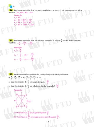 p.	 10
	15	 Determine as medidas de x, em radianos, associadas ao arco de
p
8
nas três primeiras voltas
negativas.
	14	 Determine as medidas de x, em graus, associadas ao arco e a 45°, nas quatro primeiras voltas
positivas.
	16	 Construa um ciclo trigonométrico e marque os pontos correspondentes a:
0
3 3 3 3
;
3
; 2
3
; 3 ; 4 ; 5 ; 6 2 .p p p p p p p p5 5
a)	 Qual é o simétrico de
p
3
em relação à origem?
b)	 Qual é o simétrico de 
4
3
p
 em relação ao eixo das ordenadas?
45°, 405°, 765°, 1 125°
Resolução:
x1
5 45°
x2
5 45° 1 360° 5 405°
x3
5 45° 1 720° 5 765°
x4
5 45° 1 1 080° 5 1 125°
2 2 2p p p
8
, 17
8
, 33
8
Resolução:
x
8
x
8
2 17
8
x
8
4 3
1
2
3
5 2
5 2 2 5 2
5 2 2 5 2
p
p p p
p p 33
8
p
Resolução:
a)	 O simétrico de p
3
em relação à origem é 4
3
p .
b)	 O simétrico de 4
3
p em relação ao eixo das ordenadas é 5
3
p .
4
3
p
5
3
p
B
E
A
C
F
0 m2π
2π
3
π
3
π
4π
3
5π
3
D
 
