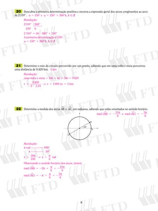 20	 Descubra a primeira determinação positiva e escreva a expressão geral dos arcos congruentes ao arco
de 2 310°.
	21	 Determine o raio do círculo percorrido por um ponto, sabendo que em uma volta e meia percorreu
uma distância de 9,420 km.
	22	 Determine a medida dos arcos AB e AC� �, em radianos, sabendo que estão orientados no sentido horário.
a  150° e  a  150°  360°k, k  B
1 km
med (AB) 11
6
e med (AC) 5
6
� �5 2 5 2p p
Resolução:
2310
150
° 360°
° 6
2 310° 5 (6) ? 360° 1 150°
A primeira determinação é 150°.
a 5 150° 1 360°k, k  B
Resolução:
uma volta e meia 5 2pr 1 pr 5 3pr 5 9 420
r
9 420
3,14
1000 m 1 km5
?
5 5
3
→ r
Resolução:
p rad 180°
	 	x    30°
x 30
6
rad5 5p → p
180
x
Observando o sentido horário dos arcos, temos:
med (AB) 2
6
11
6
med (AC)
6
5
6
�
�
5 2 1 5 2
5 2 1 5 2
p p p
p p p
 