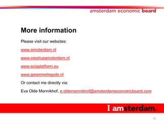 More information
Please visit our websites:

www.aimsterdam.nl

www.creativeamsterdam.nl

www.eciaplatform.eu

www.greenmetropole.nl

Or contact me directly via:

Eva Olde Monnikhof, e.oldemonnikhof@amsterdameconomicboard.com




                                                                 18
 