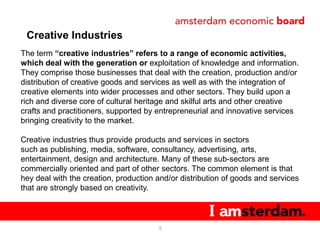 Creative Industries
The term “creative industries” refers to a range of economic activities,
which deal with the generation or exploitation of knowledge and information.
They comprise those businesses that deal with the creation, production and/or
distribution of creative goods and services as well as with the integration of
creative elements into wider processes and other sectors. They build upon a
rich and diverse core of cultural heritage and skilful arts and other creative
crafts and practitioners, supported by entrepreneurial and innovative services
bringing creativity to the market.

Creative industries thus provide products and services in sectors
such as publishing, media, software, consultancy, advertising, arts,
entertainment, design and architecture. Many of these sub-sectors are
commercially oriented and part of other sectors. The common element is that
hey deal with the creation, production and/or distribution of goods and services
that are strongly based on creativity.



                                       5
 