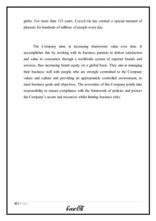 10 | P a g e
globe. For more than 115 years, Coca-Cola has created a special moment of
pleasure for hundreds of millions of people every day.
The Company aims at increasing shareowner value over time. It
accomplishes this by working with its business partners to deliver satisfaction
and value to consumers through a worldwide system of superior brands and
services, thus increasing brand equity on a global basis. They aim at managing
their business well with people who are strongly committed to the Company
values and culture and providing an appropriately controlled environment, to
meet business goals and objectives. The associates of this Company jointly take
responsibility to ensure compliance with the framework of policies and protect
the Company’s assets and resources whilst limiting business risks.
 