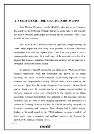 11 | P a g e
2- A BRIEF INSIGHT- THE FMCG INDUSTRY IN INDIA
Fast Moving Consumer Goods (FMCG), also known as Consumer
Packaged Goods (CPG) are products that have a quick turnover and relatively
low cost. Consumers generally put less thought into the purchase of FMCG than
they do for other products.
The Indian FMCG industry witnessed significant changes through the
1990s. Many players had been facing severe problems on account of increased
competition from small and regional players and from slow growth across its
various product categories. As a result, most of the companies were forced to
revamp their product, marketing, distribution and customer service strategies to
strengthen their position in the market.
By the turn of the 20th century, the face of the Indian FMCG industry had
changed significantly. With the liberalization and growth of the Indian
economy, the Indian customer witnessed an increasing exposure to new
domestic and foreign products through different media, such as television and
the Internet. Apart from this, social changes such as increase in the number of
nuclear families and the growing number of working couples resulting in
increased spending power also contributed to the increase in the Indian
consumers' personal consumption. The realization of the customer's growing
awareness and the need to meet changing requirements and preferences on
account of changing lifestyles required the FMCG producing companies to
formulate customer-centric strategies. These changes had a positive impact,
leading to the rapid growth in the FMCG industry. Increased availability of
retail space, rapid urbanization, and qualified manpower also boosted the
growth of the organized retailing sector.
 