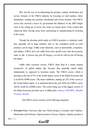 12 | P a g e
HLL led the way in revolutionizing the product, market, distribution and
service formats of the FMCG industry by focusing on rural markets, direct
distribution, creating new product, distribution and service formats. The FMCG
sector also received a boost by government led initiatives in the 2003 budget
such as the setting up of excise free zones in various parts of the country that
witnessed firms moving away from outsourcing to manufacturing by investing
in the zones.
Though the absolute profit made on FMCG products is relatively small,
they generally sell in large numbers and so the cumulative profit on such
products can be large. Unlike some industries, such as automobiles, computers,
and airlines, FMCG does not suffer from mass layoffs every time the economy
starts to dip. A person may put off buying a car but he will not put off having
his dinner.
Unlike other economy sectors, FMCG share float in a steady manner
irrespective of global market dip, because they generally satisfy rather
fundamental, as opposed to luxurious needs. The FMCG sector, which is
growing at the rate of 9% is the fourth largest sector in the Indian Economy and
is worth Rs.93000 crores. The main contributor, making up 32% of the sector, is
the South Indian region. It is predicted that in the year 2010, the FMCG sector
will be worth Rs.143000 crores. The sector being one of the biggest sectors of
the Indian Economy provides up to 4 million jobs. (Source: HCCBPL, Monthly
Circular, March)
The FMCG sector consists of the following categories:
 Personal Care- Oral care, Hair care, Wash (Soaps), Cosmetics and Toiletries,
Deodorants and Perfumes, Paper products (Tissues, Diapers, Sanitary products)
 