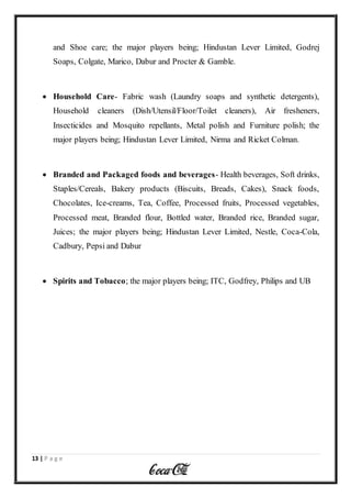 13 | P a g e
and Shoe care; the major players being; Hindustan Lever Limited, Godrej
Soaps, Colgate, Marico, Dabur and Procter & Gamble.
 Household Care- Fabric wash (Laundry soaps and synthetic detergents),
Household cleaners (Dish/Utensil/Floor/Toilet cleaners), Air fresheners,
Insecticides and Mosquito repellants, Metal polish and Furniture polish; the
major players being; Hindustan Lever Limited, Nirma and Ricket Colman.
 Branded and Packaged foods and beverages- Health beverages, Soft drinks,
Staples/Cereals, Bakery products (Biscuits, Breads, Cakes), Snack foods,
Chocolates, Ice-creams, Tea, Coffee, Processed fruits, Processed vegetables,
Processed meat, Branded flour, Bottled water, Branded rice, Branded sugar,
Juices; the major players being; Hindustan Lever Limited, Nestle, Coca-Cola,
Cadbury, Pepsi and Dabur
 Spirits and Tobacco; the major players being; ITC, Godfrey, Philips and UB
 