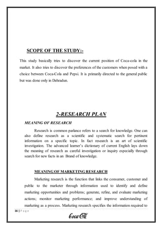 16 | P a g e
SCOPE OF THE STUDY:-
This study basically tries to discover the current position of Coca-cola in the
market. It also tries to discover the preferences of the customers when posed with a
choice between Coca-Cola and Pepsi. It is primarily directed to the general public
but was done only in Dehradun.
2-RESEARCH PLAN
MEANING OF RESEARCH
Research is common parlance refers to a search for knowledge. One can
also define research as a scientific and systematic search for pertinent
information on a specific topic. In fact research is an art of scientific
investigation. The advanced learner’s dictionary of current English lays down
the meaning of research as careful investigation or inquiry especially through
search for new facts in an Brand of knowledge.
MEANING OF MARKETING RESEARCH
Marketing research is the function that links the consumer, customer and
public to the marketer through information used to identify and define
marketing opportunities and problems; generate, refine, and evaluate marketing
actions; monitor marketing performance; and improve understanding of
marketing as a process. Marketing research specifies the information required to
 