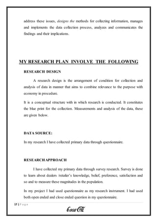 17 | P a g e
address these issues, designs the methods for collecting information, manages
and implements the data collection process, analyzes and communicates the
findings and their implications.
MY RESEARCH PLAN INVOLVE THE FOLLOWING
RESEARCH DESIGN
A research design is the arrangement of condition for collection and
analysis of data in manner that aims to combine relevance to the purpose with
economy in procedure.
It is a conceptual structure with in which research is conducted. It constitutes
the blue print for the collection. Measurements and analysis of the data, these
are given below.
DATA SOURCE:
In my research I have collected primary data through questionnaire.
RESEARCHAPPROACH
I have collected my primary data through survey research. Survey is done
to learn about dealers /retailer’s knowledge, belief, preference, satisfaction and
so and to measure these magnitudes in the population.
In my project I had used questionnaire as my research instrument. I had used
both open ended and close ended question in my questionnaire.
 