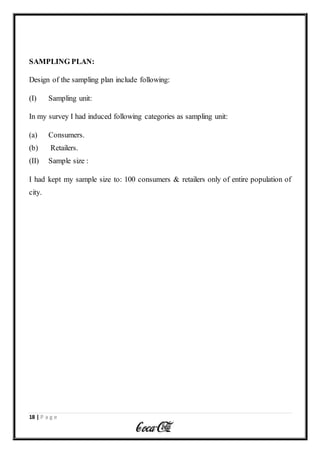 18 | P a g e
SAMPLING PLAN:
Design of the sampling plan include following:
(I) Sampling unit:
In my survey I had induced following categories as sampling unit:
(a) Consumers.
(b) Retailers.
(II) Sample size :
I had kept my sample size to: 100 consumers & retailers only of entire population of
city.
 