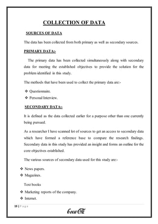 19 | P a g e
COLLECTION OF DATA
SOURCES OF DATA
The data has been collected from both primary as well as secondary sources.
PRIMARY DATA:-
The primary data has been collected simultaneously along with secondary
data for meeting the established objectives to provide the solution for the
problem identified in this study.
The methods that have been used to collect the primary data are:-
 Questionnaire.
 Personal Interview.
SECONDARY DATA:-
It is defined as the data collected earlier for a purpose other than one currently
being pursued.
As a researcher I have scanned lot of sources to get an access to secondary data
which have formed a reference base to compare the research findings.
Secondary data in this study has provided an insight and forms an outline for the
core objectives established.
The various sources of secondary data used for this study are:-
 News papers.
 Magazines.
Text books
 Marketing reports of the company.
 Internet.
 