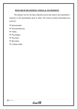 20 | P a g e
RESEARCH MEASURING TOOLS & TECHNIQUES
The primary tool for the data collection used in this study is the respondent’s
response to the questionnaire given to them. The various research measuring tools
used are:-
 Questionnaire.
 Personal interview.
 Tables.
 Percentages.
 Pie-charts.
 Bar-charts.
 Column charts.
 