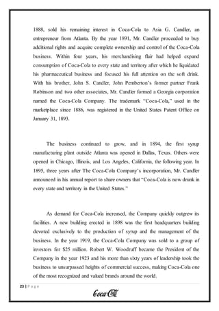 23 | P a g e
1888, sold his remaining interest in Coca-Cola to Asia G. Candler, an
entrepreneur from Atlanta. By the year 1891, Mr. Candler proceeded to buy
additional rights and acquire complete ownership and control of the Coca-Cola
business. Within four years, his merchandising flair had helped expand
consumption of Coca-Cola to every state and territory after which he liquidated
his pharmaceutical business and focused his full attention on the soft drink.
With his brother, John S. Candler, John Pemberton’s former partner Frank
Robinson and two other associates, Mr. Candler formed a Georgia corporation
named the Coca-Cola Company. The trademark “Coca-Cola,” used in the
marketplace since 1886, was registered in the United States Patent Office on
January 31, 1893.
The business continued to grow, and in 1894, the first syrup
manufacturing plant outside Atlanta was opened in Dallas, Texas. Others were
opened in Chicago, Illinois, and Los Angeles, California, the following year. In
1895, three years after The Coca-Cola Company’s incorporation, Mr. Candler
announced in his annual report to share owners that “Coca-Cola is now drunk in
every state and territory in the United States.”
As demand for Coca-Cola increased, the Company quickly outgrew its
facilities. A new building erected in 1898 was the first headquarters building
devoted exclusively to the production of syrup and the management of the
business. In the year 1919, the Coca-Cola Company was sold to a group of
investors for $25 million. Robert W. Woodruff became the President of the
Company in the year 1923 and his more than sixty years of leadership took the
business to unsurpassed heights of commercial success, making Coca-Cola one
of the most recognized and valued brands around the world.
 