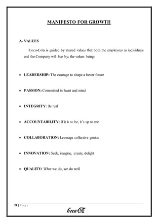 24 | P a g e
MANIFESTO FOR GROWTH
A- VALUES
Coca-Cola is guided by shared values that both the employees as individuals
and the Company will live by; the values being:
 LEADERSHIP: The courage to shape a better future
 PASSION: Committed in heart and mind
 INTEGRITY: Be real
 ACCOUNTABILITY: If it is to be, it’s up to me
 COLLABORATION: Leverage collective genius
 INNOVATION: Seek, imagine, create, delight
 QUALITY: What we do, we do well
 