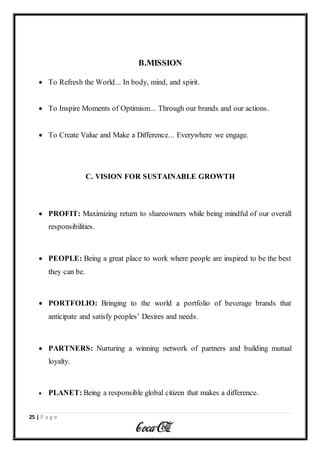 25 | P a g e
B.MISSION
 To Refresh the World... In body, mind, and spirit.
 To Inspire Moments of Optimism... Through our brands and our actions.
 To Create Value and Make a Difference... Everywhere we engage.
C. VISION FOR SUSTAINABLE GROWTH
 PROFIT: Maximizing return to shareowners while being mindful of our overall
responsibilities.
 PEOPLE: Being a great place to work where people are inspired to be the best
they can be.
 PORTFOLIO: Bringing to the world a portfolio of beverage brands that
anticipate and satisfy peoples’ Desires and needs.
 PARTNERS: Nurturing a winning network of partners and building mutual
loyalty.
 PLANET: Being a responsible global citizen that makes a difference.
 