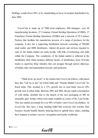 27 | P a g e
Holdings would divest 49% of its shareholding in favor of resident shareholders by
June 2002.
Coca-Cola is made up of 7000 local employees, 500 managers, over 60
manufacturing locations, 27 Company Owned Bottling Operations (COBO), 17
Franchisee Owned Bottling Operations (FOBO) and a network of 29 Contract
Packers that facilitate the manufacture process of a range of products for the
company. It also has a supporting distribution network consisting of 700,000
retail outlets and 8000 distributors. Almost all goods and services required to
cater to the Indian market are made locally, with help of technology and skills
within the Company. The complexity of the Indian market is reflected in the
distribution fleet which includes different modes of distribution, from 10-tonne
trucks to open-bay three wheelers that can navigate through narrow alleyways
of Indian cities and trademarked tricycles and pushcarts.
“Think local, act local”, is the mantra that Coca-Cola follows, with punch
lines like “Life ho to aisi” for Urban India and “Thanda Matlab Coca-Cola” for
Rural India. This resulted in a 37% growth rate in rural India visa-vie 24%
growth seen in urban India. Between 2001 and 2003, the per capita consumption
of cold drinks doubled due to the launch of the new packaging of 200 ml
returnable glass bottles which were made available at a price of Rs.5 per bottle.
This new market accounted for over 80% of India’s new Coca-Cola drinkers. At
Coca-Cola, they have a long standing belief that everyone who touches their
business should benefit, thereby inducing them to uphold these values, enabling
the Company to achieve success, recognition and loyalty worldwide.
 