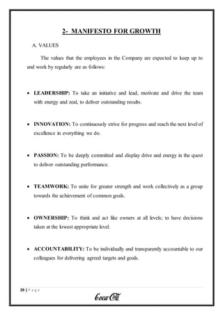 29 | P a g e
2- MANIFESTO FOR GROWTH
A. VALUES
The values that the employees in the Company are expected to keep up to
and work by regularly are as follows:
 LEADERSHIP: To take an initiative and lead, motivate and drive the team
with energy and zeal, to deliver outstanding results.
 INNOVATION: To continuously strive for progress and reach the next level of
excellence in everything we do.
 PASSION: To be deeply committed and display drive and energy in the quest
to deliver outstanding performance.
 TEAMWORK: To unite for greater strength and work collectively as a group
towards the achievement of common goals.
 OWNERSHIP: To think and act like owners at all levels; to have decisions
taken at the lowest appropriate level.
 ACCOUNTABILITY: To be individually and transparently accountable to our
colleagues for delivering agreed targets and goals.
 