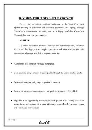 30 | P a g e
B: VISION FOR SUSTAINABLE GROWTH
To provide exceptional strategic leadership in the Coca-Cola India
System-resulting in consumer and customer preference and loyalty, through
Coca-Cola’s commitment to them, and in a highly profitable Coca-Cola
Corporate branded beverages system.
MISSION
To create consumer products, services and communications, customer
service and bottling system strategies, processes and tools in order to create
competitive advantage and deliver superior value to;
 Consumers as a superior beverage experience
 Consumers as an opportunity to grow profits through the use of finished drinks
 Bottlers as an opportunity to grow profits in volumes
 Bottlers as a trademark enhancement and positive economic value added
 Suppliers as an opportunity to make reasonable profits when creating real value-
added in an environment of system-wide team work, flexible business system
and continuous improvement
 