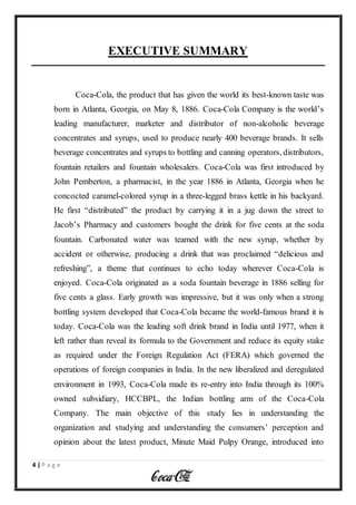 4 | P a g e
EXECUTIVE SUMMARY
Coca-Cola, the product that has given the world its best-known taste was
born in Atlanta, Georgia, on May 8, 1886. Coca-Cola Company is the world’s
leading manufacturer, marketer and distributor of non-alcoholic beverage
concentrates and syrups, used to produce nearly 400 beverage brands. It sells
beverage concentrates and syrups to bottling and canning operators, distributors,
fountain retailers and fountain wholesalers. Coca-Cola was first introduced by
John Pemberton, a pharmacist, in the year 1886 in Atlanta, Georgia when he
concocted caramel-colored syrup in a three-legged brass kettle in his backyard.
He first “distributed” the product by carrying it in a jug down the street to
Jacob’s Pharmacy and customers bought the drink for five cents at the soda
fountain. Carbonated water was teamed with the new syrup, whether by
accident or otherwise, producing a drink that was proclaimed “delicious and
refreshing”, a theme that continues to echo today wherever Coca-Cola is
enjoyed. Coca-Cola originated as a soda fountain beverage in 1886 selling for
five cents a glass. Early growth was impressive, but it was only when a strong
bottling system developed that Coca-Cola became the world-famous brand it is
today. Coca-Cola was the leading soft drink brand in India until 1977, when it
left rather than reveal its formula to the Government and reduce its equity stake
as required under the Foreign Regulation Act (FERA) which governed the
operations of foreign companies in India. In the new liberalized and deregulated
environment in 1993, Coca-Cola made its re-entry into India through its 100%
owned subsidiary, HCCBPL, the Indian bottling arm of the Coca-Cola
Company. The main objective of this study lies in understanding the
organization and studying and understanding the consumers’ perception and
opinion about the latest product, Minute Maid Pulpy Orange, introduced into
 