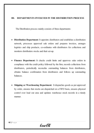42 | P a g e
III- DEPARTMENTS INVOLVED IN THE DISTRIBUTION PROCESS
The Distribution process mainly consists of three departments:
 Distribution Department: It appoints distributors and establishes a distribution
network, processes approved sale orders and prepares invoices, arranges
logistics and ship products, co-ordinates with distributors for collections and
monitors distribution stocks and their set-up.
 Finance Department: It checks credit limits and approves sales orders in
compliance with the credit policy followed by the firm, records collections from
distributors, periodically reconciles outstanding balances from distributors,
obtains balance confirmation from distributors and follows up outstanding
balances.
 Shipping or Warehousing Department: It dispatches goods as per approved
by order, ensures that stocks are dispatched on a FIFO basis, ensures physical
control over load out area and updates warehouse stock records in a timely
manner.
 